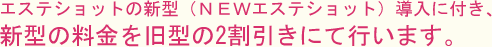 エステショットの新型（ＮＥＷエステショット）導入に付き、新型の料金を旧型の2割引きにて行います。