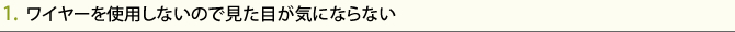1.  ワイヤーを使用しないので見た目が気にならない